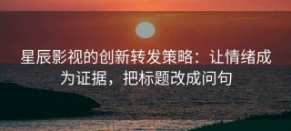 星辰影视的创新转发策略：让情绪成为证据，把标题改成问句