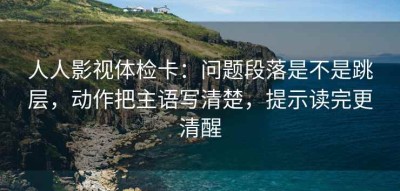 人人影视体检卡：问题段落是不是跳层，动作把主语写清楚，提示读完更清醒
