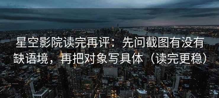 星空影院读完再评：先问截图有没有缺语境，再把对象写具体（读完更稳）