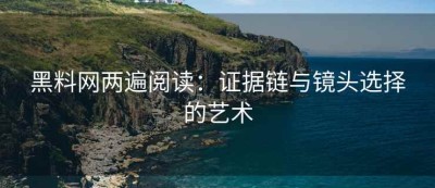 黑料网两遍阅读：证据链与镜头选择的艺术