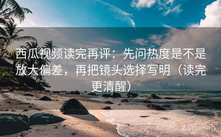 西瓜视频读完再评：先问热度是不是放大偏差，再把镜头选择写明（读完更清醒）
