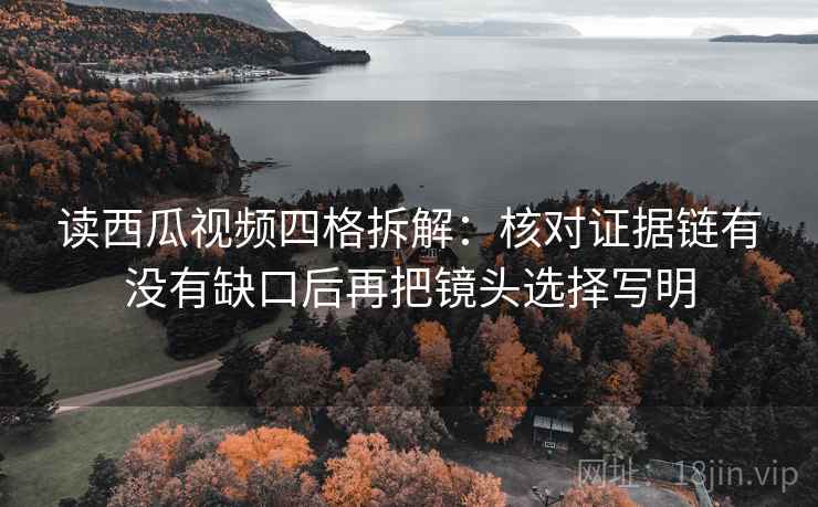 读西瓜视频四格拆解：核对证据链有没有缺口后再把镜头选择写明