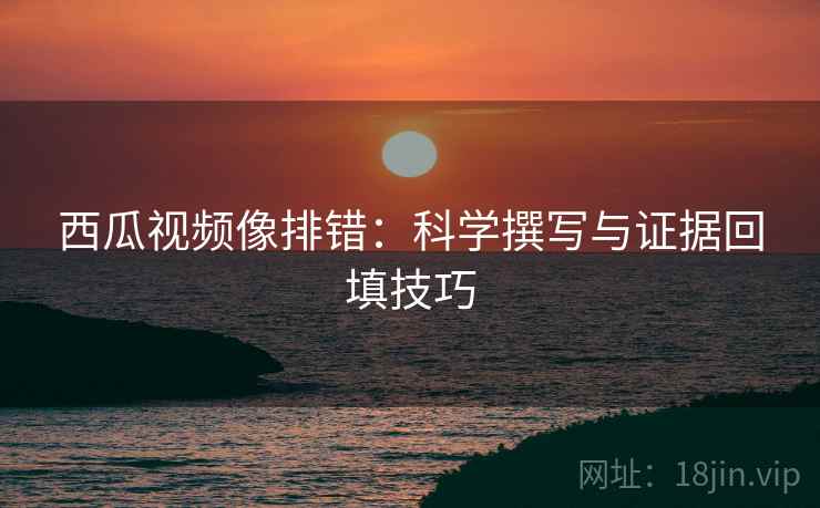 西瓜视频像排错：科学撰写与证据回填技巧