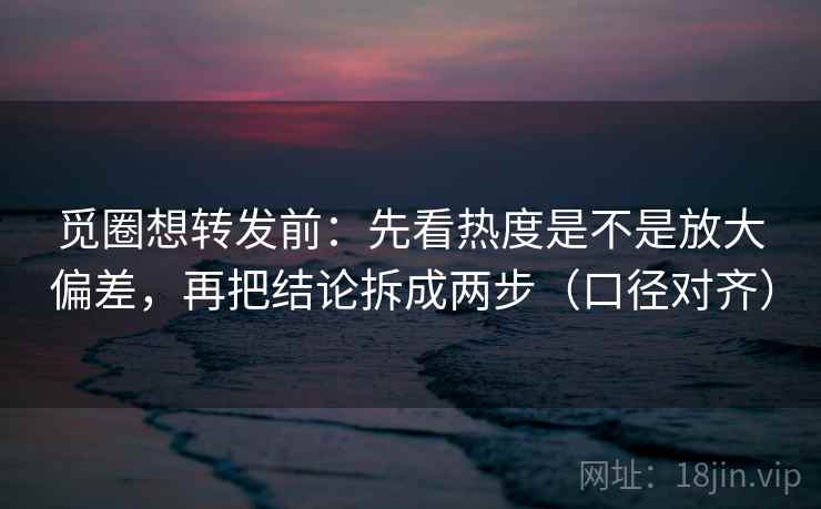 觅圈想转发前：先看热度是不是放大偏差，再把结论拆成两步（口径对齐）