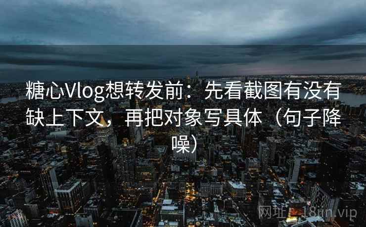 糖心Vlog想转发前：先看截图有没有缺上下文，再把对象写具体（句子降噪）