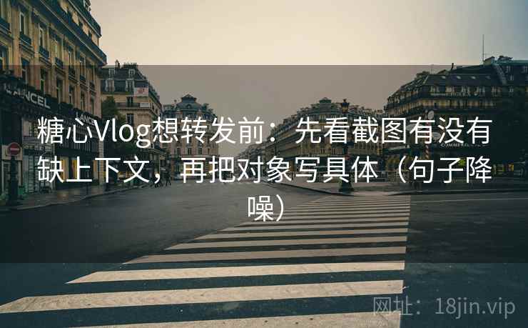 糖心Vlog想转发前：先看截图有没有缺上下文，再把对象写具体（句子降噪）