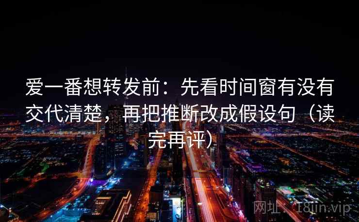 爱一番想转发前：先看时间窗有没有交代清楚，再把推断改成假设句（读完再评）