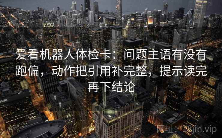 爱看机器人体检卡：问题主语有没有跑偏，动作把引用补完整，提示读完再下结论