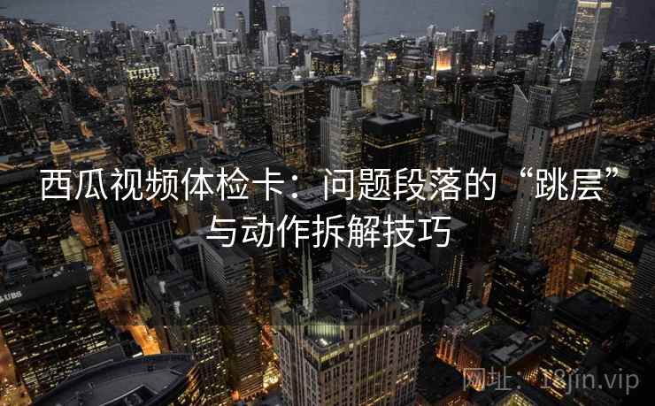 西瓜视频体检卡：问题段落的“跳层”与动作拆解技巧
