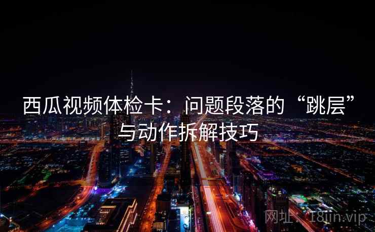 西瓜视频体检卡：问题段落的“跳层”与动作拆解技巧