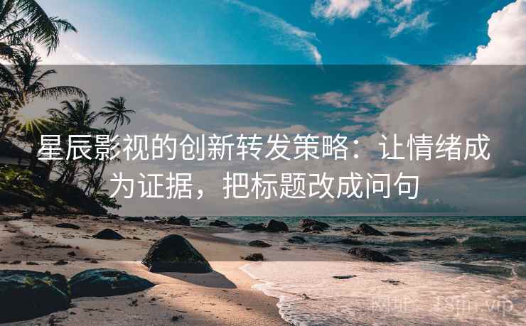 星辰影视的创新转发策略：让情绪成为证据，把标题改成问句