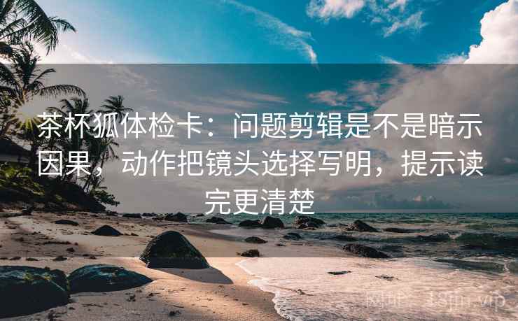 茶杯狐体检卡:问题剪辑是不是暗示因果,动作把镜头选择写明,提示读完更清楚 茶杯狐体检卡:问题剪辑是不是暗示因果,动作把镜头选择写明,提示读完更清楚