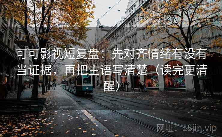 可可影视短复盘：先对齐情绪有没有当证据，再把主语写清楚（读完更清醒）