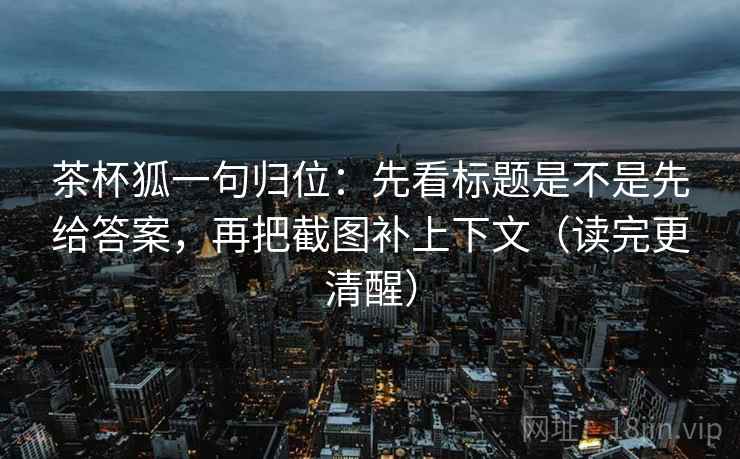 茶杯狐一句归位：先看标题是不是先给答案，再把截图补上下文（读完更清醒）