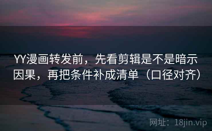 YY漫画转发前，先看剪辑是不是暗示因果，再把条件补成清单（口径对齐）