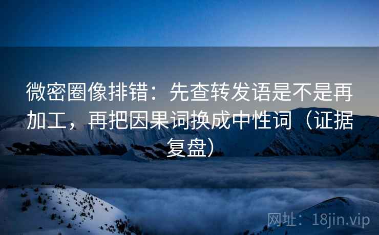 微密圈像排错：先查转发语是不是再加工，再把因果词换成中性词（证据复盘）