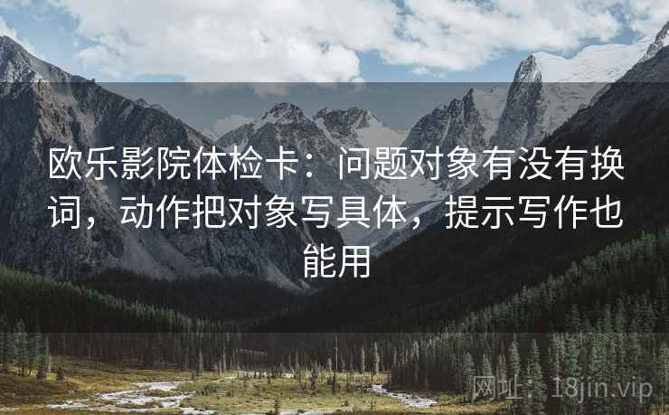 欧乐影院体检卡：问题对象有没有换词，动作把对象写具体，提示写作也能用