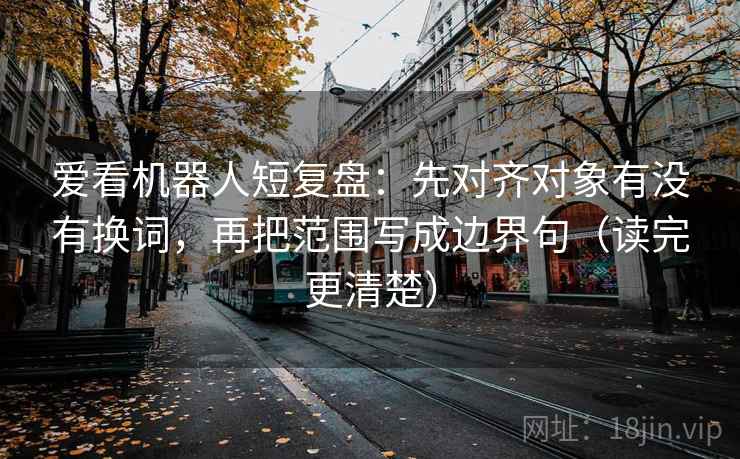 爱看机器人短复盘：先对齐对象有没有换词，再把范围写成边界句（读完更清楚）
