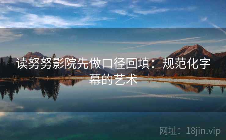 读努努影院先做口径回填:规范化字幕的艺术 读努努影院先做口径回填:规范化字幕的艺术