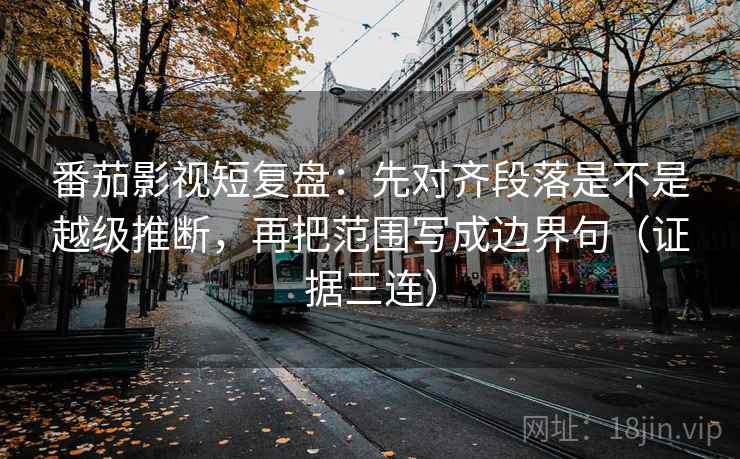 番茄影视短复盘：先对齐段落是不是越级推断，再把范围写成边界句（证据三连）