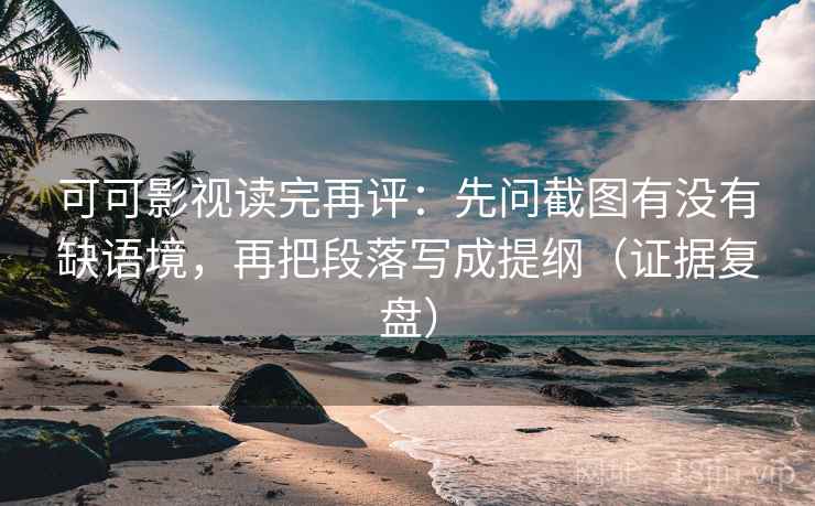 可可影视读完再评：先问截图有没有缺语境，再把段落写成提纲（证据复盘）